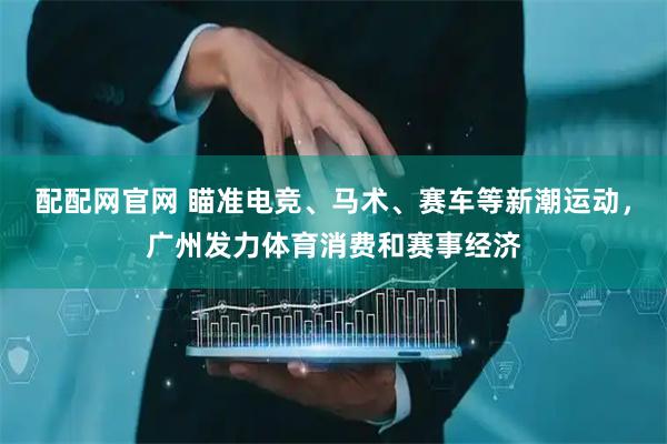配配网官网 瞄准电竞、马术、赛车等新潮运动，广州发力体育消费和赛事经济