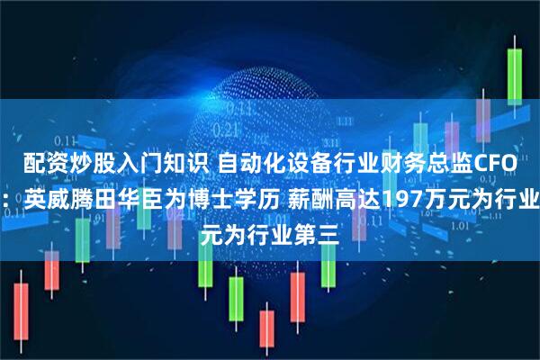 配资炒股入门知识 自动化设备行业财务总监CFO观察：英威腾田华臣为博士学历 薪酬高达197万元为行业第三