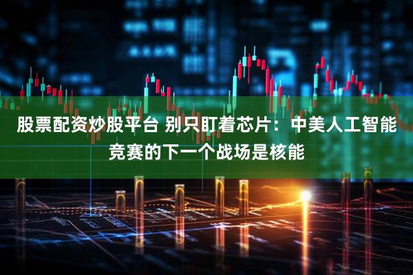 股票配资炒股平台 别只盯着芯片：中美人工智能竞赛的下一个战场是核能