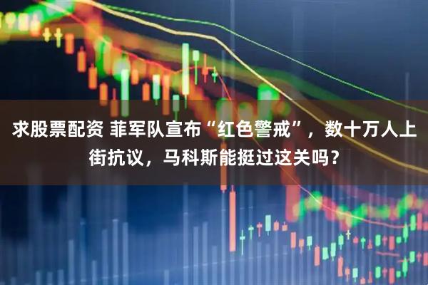 求股票配资 菲军队宣布“红色警戒”，数十万人上街抗议，马科斯能挺过这关吗？