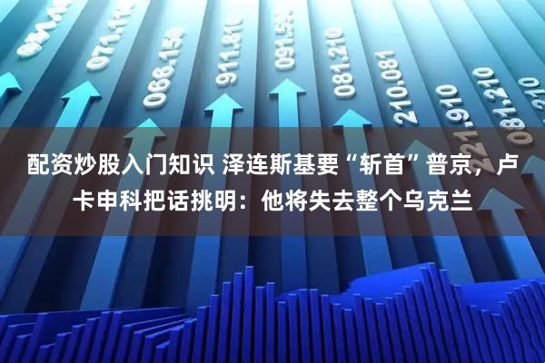 配资炒股入门知识 泽连斯基要“斩首”普京，卢卡申科把话挑明：他将失去整个乌克兰